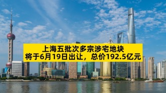 上海五批次多宗涉宅地塊將于6月19日出讓，總價192.5億元